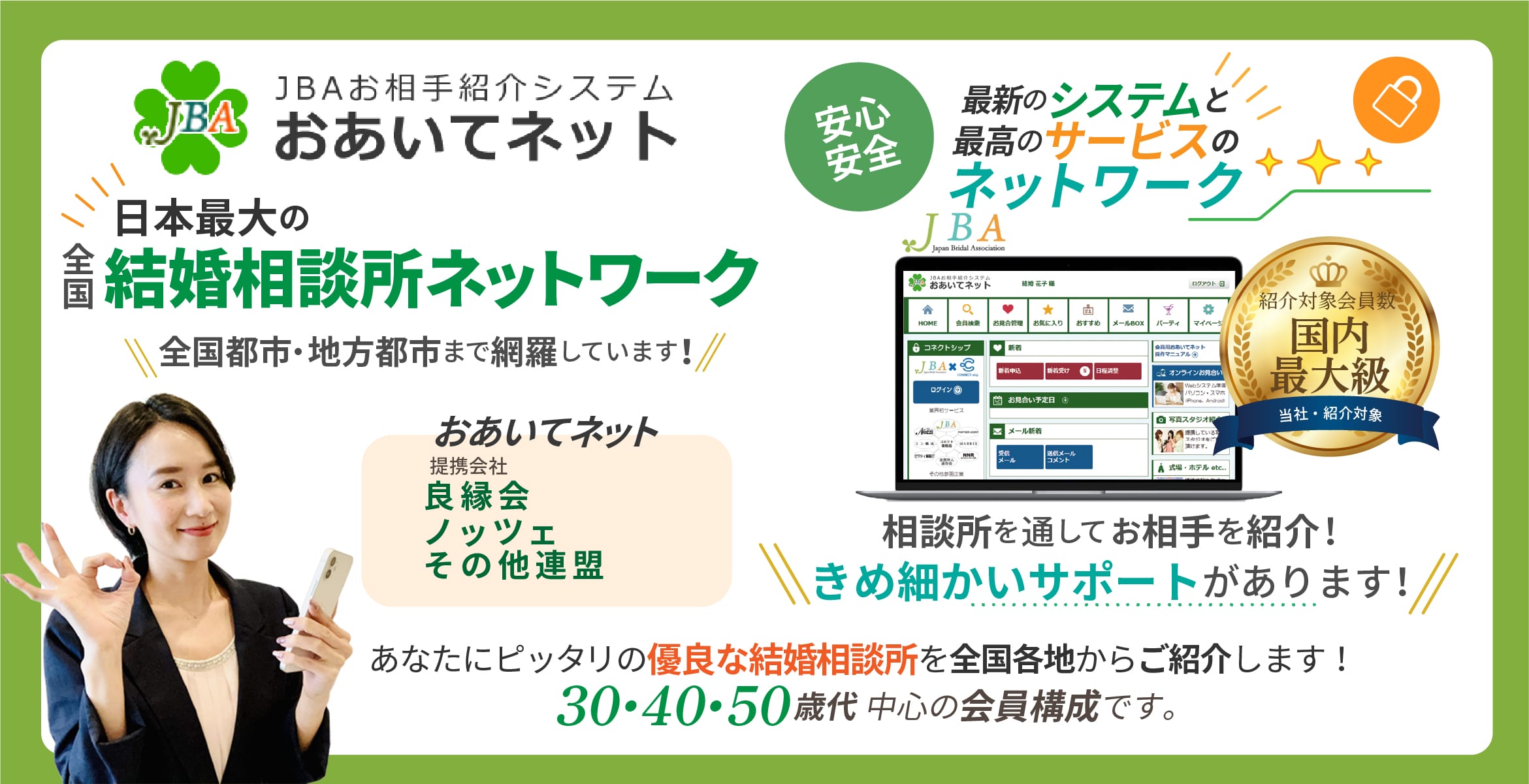 
									JBAお相手紹介システム JBA おあいてネット提携会社日本ブライダル連盟 (BIU)良縁会ノッツェ安心、
									安全の最新のシステムと最高のサービスのネットワーク相談所を通してお相手を紹介!きめ細かいサポートがあります!
									あなたにピッタリの優良な結婚相談所を全国各地からご紹介します!
									30・40・50歳代中心の会員構成です。男女比率女性約49%、男性約51%